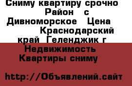 Сниму квартиру срочно. › Район ­ с.Дивноморское › Цена ­ 15 000 - Краснодарский край, Геленджик г. Недвижимость » Квартиры сниму   